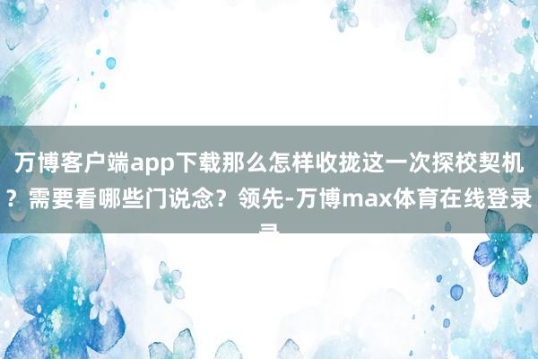 万博客户端app下载那么怎样收拢这一次探校契机？需要看哪些门说念？领先-万博max体育在线登录
