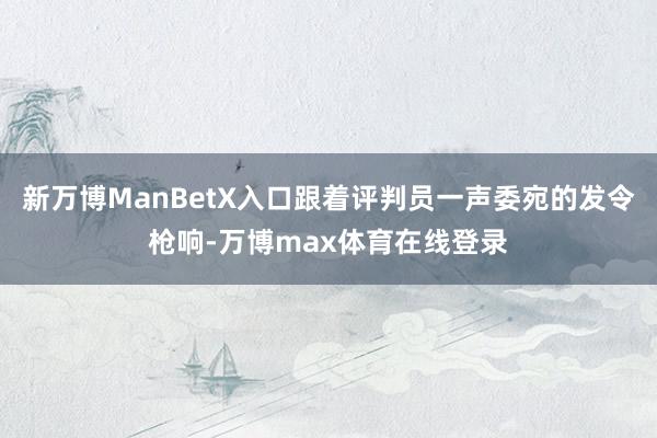新万博ManBetX入口跟着评判员一声委宛的发令枪响-万博max体育在线登录