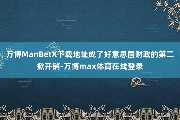 万博ManBetX下载地址成了好意思国财政的第二掀开销-万博max体育在线登录
