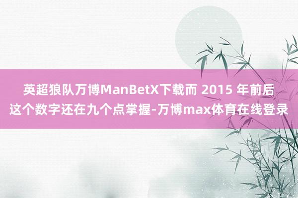 英超狼队万博ManBetX下载而 2015 年前后这个数字还在九个点掌握-万博max体育在线登录