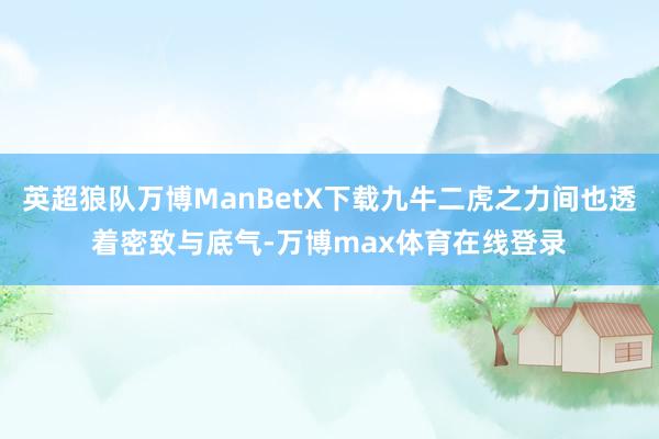 英超狼队万博ManBetX下载九牛二虎之力间也透着密致与底气-万博max体育在线登录