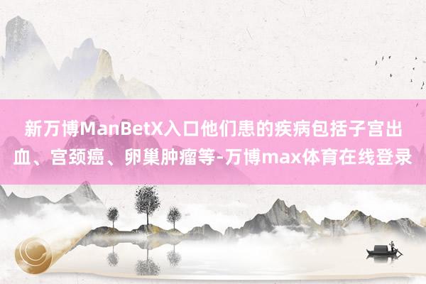新万博ManBetX入口他们患的疾病包括子宫出血、宫颈癌、卵巢肿瘤等-万博max体育在线登录