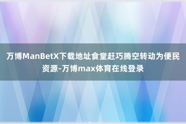 万博ManBetX下载地址食堂赶巧腾空转动为便民资源-万博max体育在线登录