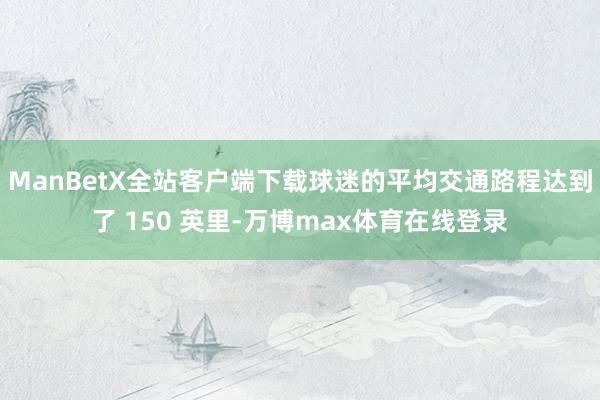 ManBetX全站客户端下载球迷的平均交通路程达到了 150 英里-万博max体育在线登录