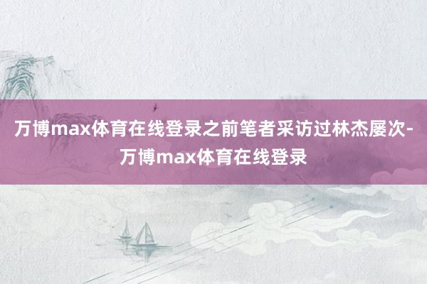 万博max体育在线登录之前笔者采访过林杰屡次-万博max体育在线登录