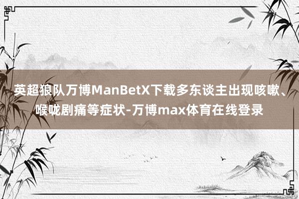 英超狼队万博ManBetX下载多东谈主出现咳嗽、喉咙剧痛等症状-万博max体育在线登录