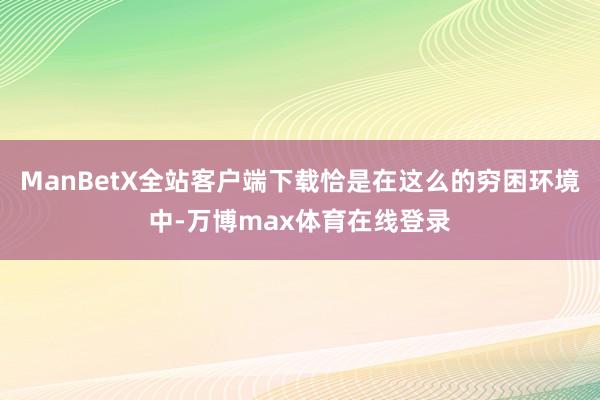 ManBetX全站客户端下载恰是在这么的穷困环境中-万博max体育在线登录
