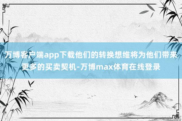 万博客户端app下载他们的转换想维将为他们带来更多的买卖契机-万博max体育在线登录