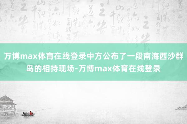 万博max体育在线登录中方公布了一段南海西沙群岛的相持现场-万博max体育在线登录