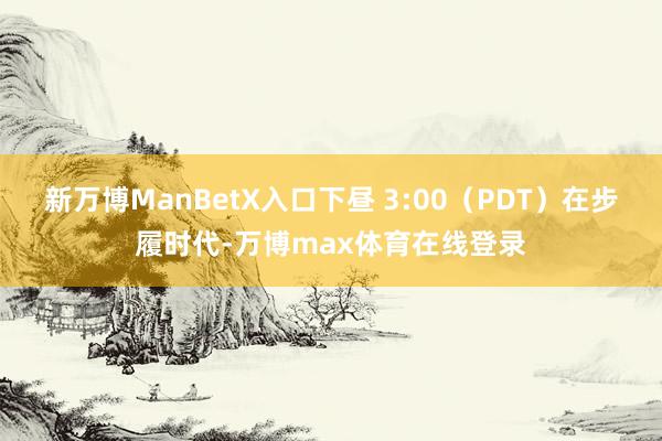 新万博ManBetX入口下昼 3:00（PDT）在步履时代-万博max体育在线登录