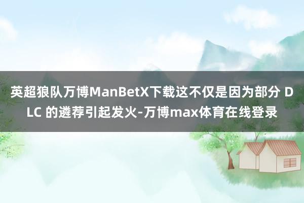 英超狼队万博ManBetX下载这不仅是因为部分 DLC 的遴荐引起发火-万博max体育在线登录