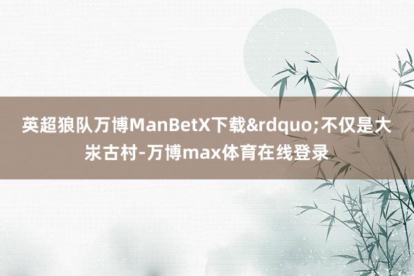英超狼队万博ManBetX下载&rdquo;不仅是大汖古村-万博max体育在线登录