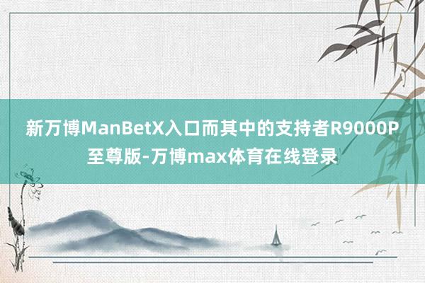 新万博ManBetX入口而其中的支持者R9000P至尊版-万博max体育在线登录