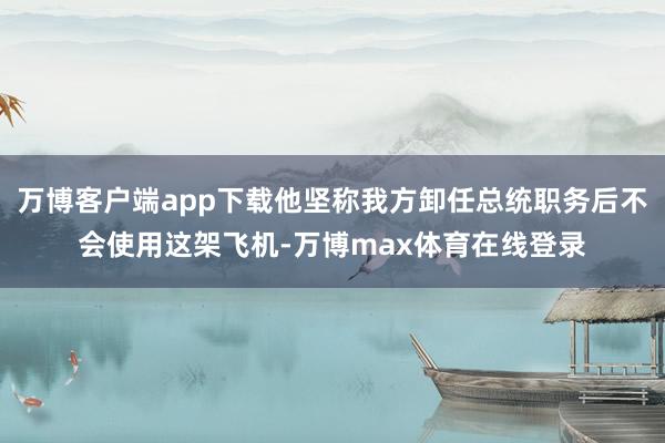 万博客户端app下载他坚称我方卸任总统职务后不会使用这架飞机-万博max体育在线登录