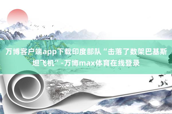 万博客户端app下载印度部队“击落了数架巴基斯坦飞机”-万博max体育在线登录