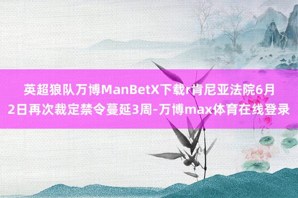 英超狼队万博ManBetX下载r　　肯尼亚法院6月2日再次裁定禁令蔓延3周-万博max体育在线登录