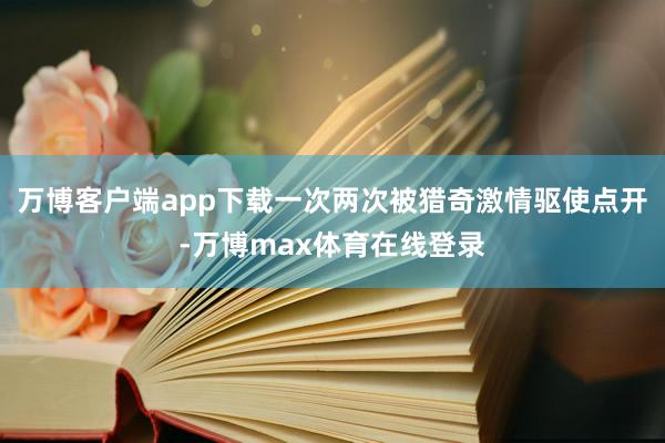 万博客户端app下载一次两次被猎奇激情驱使点开-万博max体育在线登录