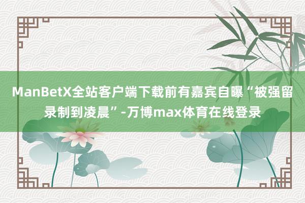 ManBetX全站客户端下载前有嘉宾自曝“被强留录制到凌晨”-万博max体育在线登录