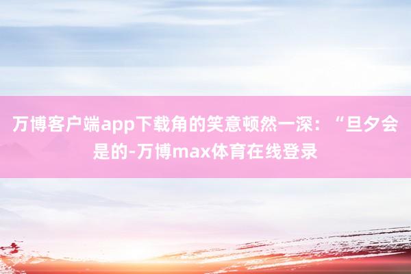 万博客户端app下载角的笑意顿然一深：“旦夕会是的-万博max体育在线登录