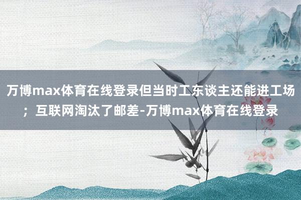万博max体育在线登录但当时工东谈主还能进工场；互联网淘汰了邮差-万博max体育在线登录