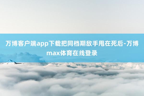 万博客户端app下载把同档期敌手甩在死后-万博max体育在线登录