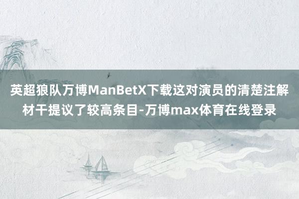 英超狼队万博ManBetX下载这对演员的清楚注解材干提议了较高条目-万博max体育在线登录