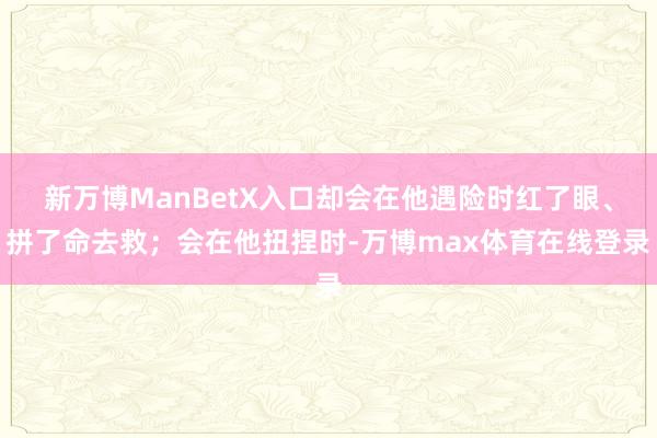 新万博ManBetX入口却会在他遇险时红了眼、拼了命去救;会在他扭捏时-万博max体育在线登录