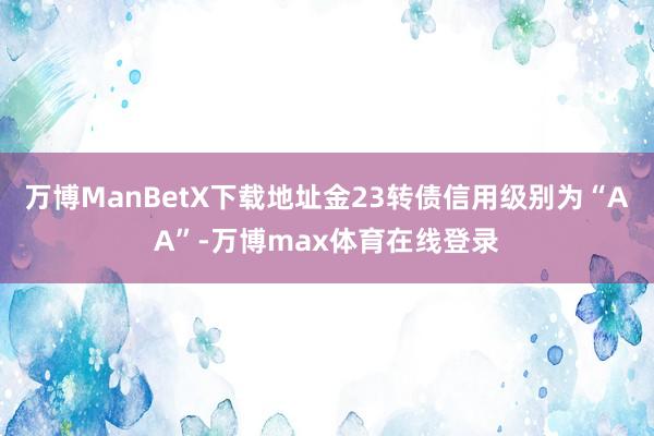 万博ManBetX下载地址金23转债信用级别为“AA”-万博max体育在线登录