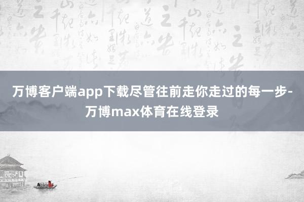 万博客户端app下载尽管往前走你走过的每一步-万博max体育在线登录