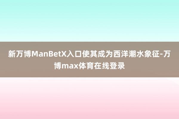 新万博ManBetX入口使其成为西洋潮水象征-万博max体育在线登录