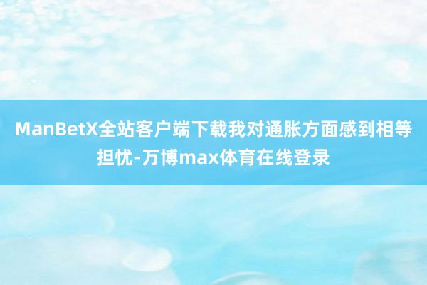 ManBetX全站客户端下载我对通胀方面感到相等担忧-万博max体育在线登录