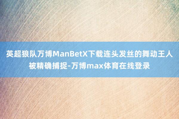 英超狼队万博ManBetX下载连头发丝的舞动王人被精确捕捉-万博max体育在线登录