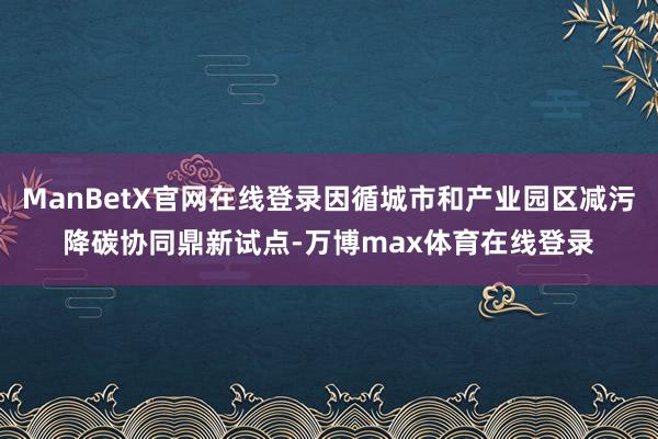ManBetX官网在线登录因循城市和产业园区减污降碳协同鼎新试点-万博max体育在线登录