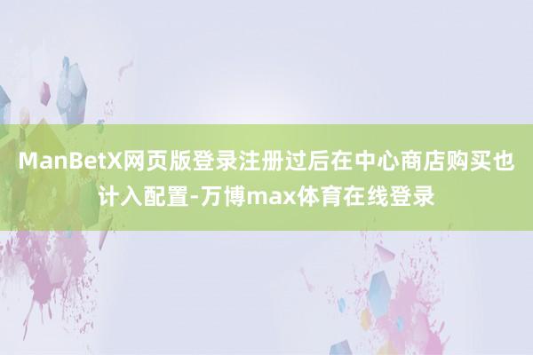 ManBetX网页版登录注册过后在中心商店购买也计入配置-万博max体育在线登录