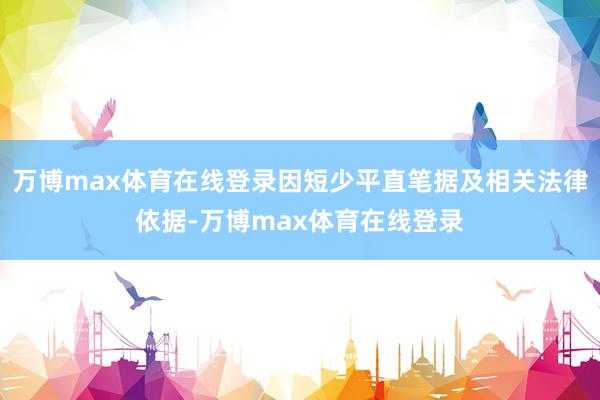 万博max体育在线登录因短少平直笔据及相关法律依据-万博max体育在线登录