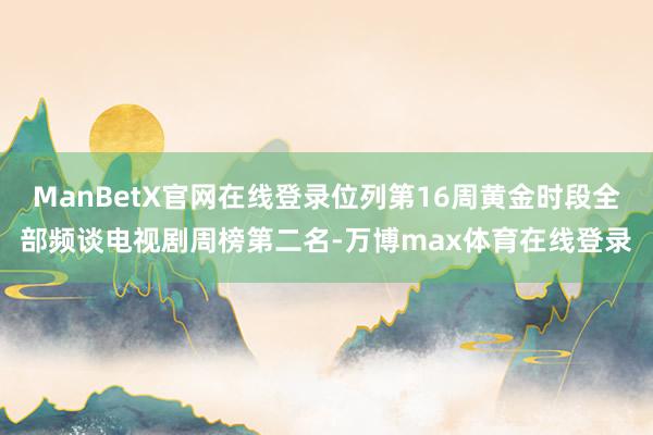 ManBetX官网在线登录位列第16周黄金时段全部频谈电视剧周榜第二名-万博max体育在线登录
