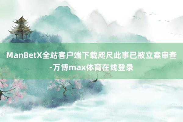 ManBetX全站客户端下载咫尺此事已被立案审查-万博max体育在线登录