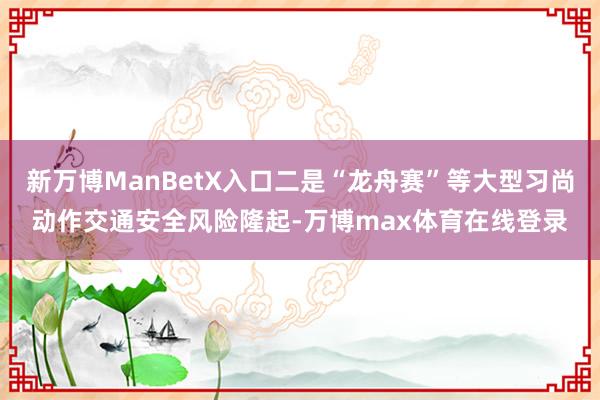 新万博ManBetX入口二是“龙舟赛”等大型习尚动作交通安全风险隆起-万博max体育在线登录