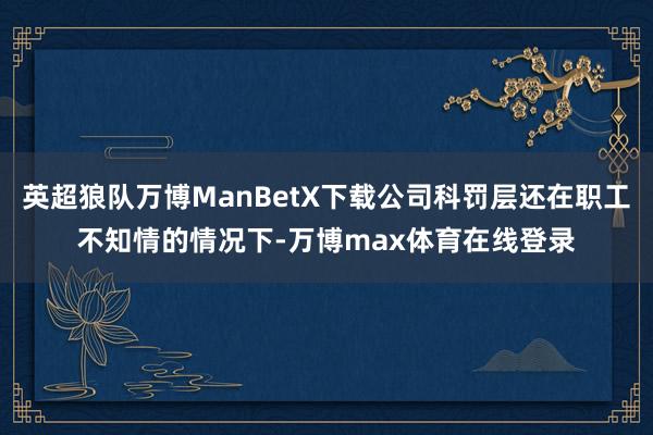英超狼队万博ManBetX下载公司科罚层还在职工不知情的情况下-万博max体育在线登录