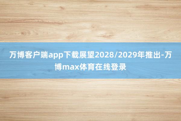 万博客户端app下载展望2028/2029年推出-万博max体育在线登录