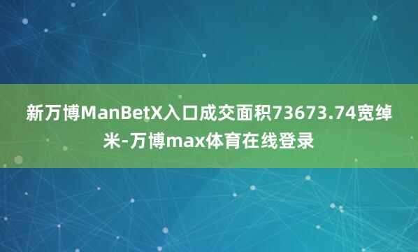 新万博ManBetX入口成交面积73673.74宽绰米-万博max体育在线登录