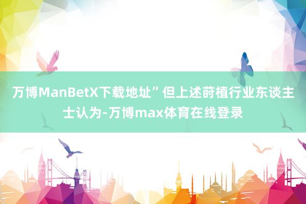 万博ManBetX下载地址”但上述莳植行业东谈主士认为-万博max体育在线登录