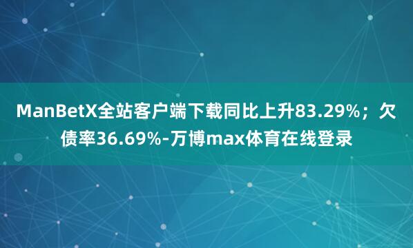 ManBetX全站客户端下载同比上升83.29%;欠债率36.69%-万博max体育在线登录