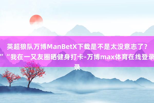 英超狼队万博ManBetX下载是不是太没意志了?”“我在一又友圈晒健身打卡-万博max体育在线登录