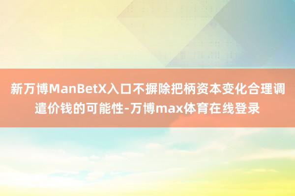 新万博ManBetX入口不摒除把柄资本变化合理调遣价钱的可能性-万博max体育在线登录