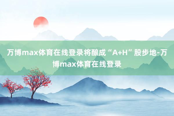 万博max体育在线登录将酿成“A+H”股步地-万博max体育在线登录