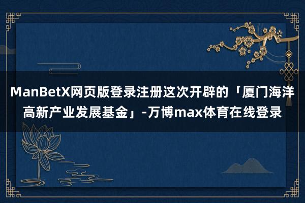 ManBetX网页版登录注册这次开辟的「厦门海洋高新产业发展基金」-万博max体育在线登录