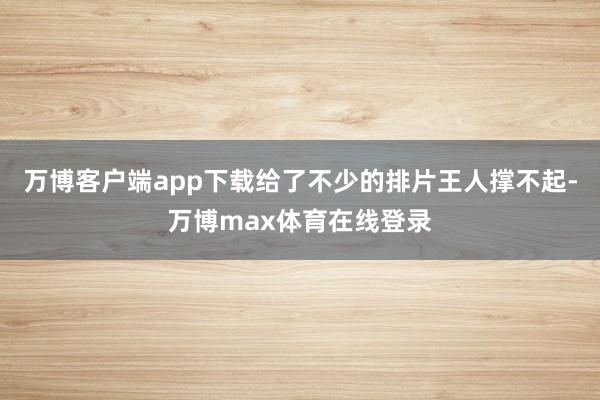 万博客户端app下载给了不少的排片王人撑不起-万博max体育在线登录