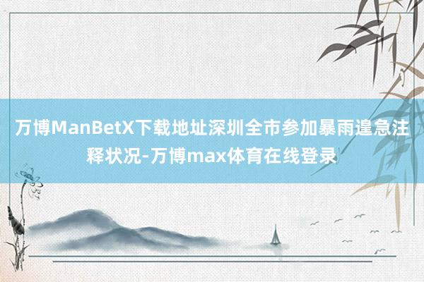 万博ManBetX下载地址深圳全市参加暴雨遑急注释状况-万博max体育在线登录