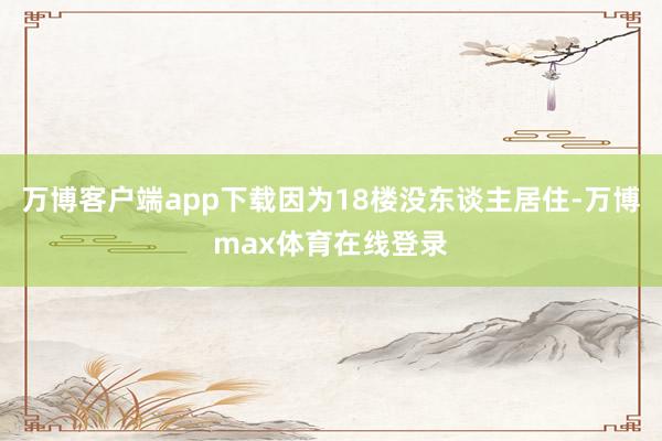 万博客户端app下载因为18楼没东谈主居住-万博max体育在线登录